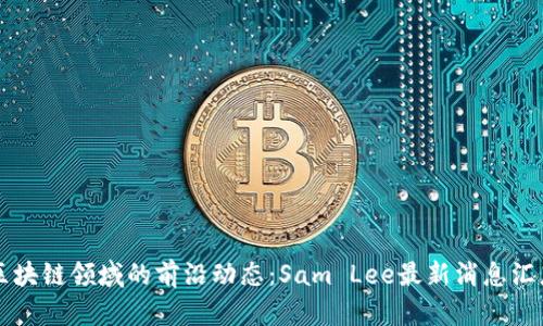 区块链领域的前沿动态：Sam Lee最新消息汇总