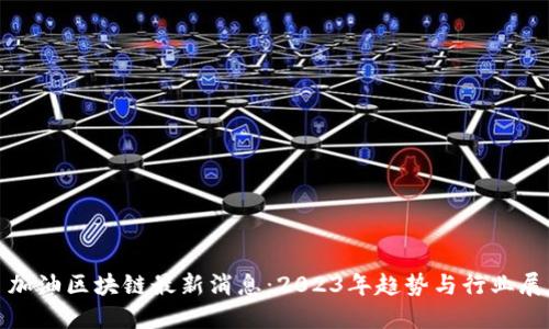 : 加油区块链最新消息：2023年趋势与行业展望