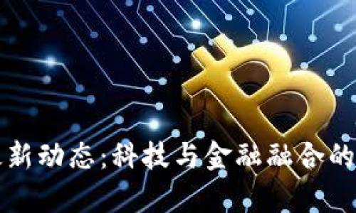 区块链最新动态：科技与金融融合的前沿消息