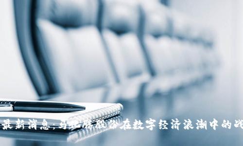 区块链最新消息：马化腾股份在数字经济浪潮中的战略布局